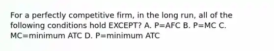 For a perfectly competitive firm, in the long run, all of the following conditions hold EXCEPT? A. P=AFC B. P=MC C. MC=minimum ATC D. P=minimum ATC