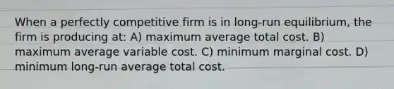 When a perfectly competitive firm is in long-run equilibrium, the firm is producing at: A) maximum average total cost. B) maximum average variable cost. C) minimum marginal cost. D) minimum long-run average total cost.