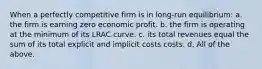 When a perfectly competitive firm is in long-run equilibrium: a. the firm is earning zero economic profit. b. the firm is operating at the minimum of its LRAC curve. c. its total revenues equal the sum of its total explicit and implicit costs costs. d. All of the above.