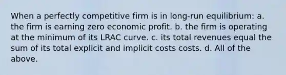 When a perfectly competitive firm is in long-run equilibrium: a. the firm is earning zero economic profit. b. the firm is operating at the minimum of its LRAC curve. c. its total revenues equal the sum of its total explicit and implicit costs costs. d. All of the above.