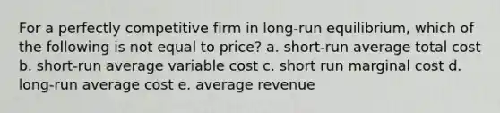 For a perfectly competitive firm in long-run equilibrium, which of the following is not equal to price? a. short-run average total cost b. short-run average variable cost c. short run marginal cost d. long-run average cost e. average revenue