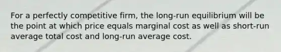 For a perfectly competitive firm, the long-run equilibrium will be the point at which price equals marginal cost as well as short-run average total cost and long-run average cost.