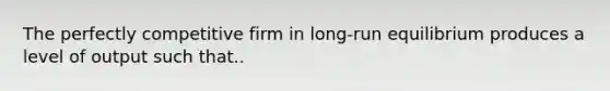 The perfectly competitive firm in​ long-run equilibrium produces a level of output such that..