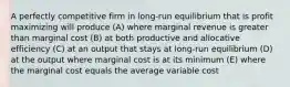 A perfectly competitive firm in long-run equilibrium that is profit maximizing will produce (A) where marginal revenue is greater than marginal cost (B) at both productive and allocative efficiency (C) at an output that stays at long-run equilibrium (D) at the output where marginal cost is at its minimum (E) where the marginal cost equals the average variable cost