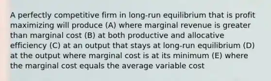 A perfectly competitive firm in long-run equilibrium that is profit maximizing will produce (A) where marginal revenue is <a href='https://www.questionai.com/knowledge/ktgHnBD4o3-greater-than' class='anchor-knowledge'>greater than</a> marginal cost (B) at both productive and allocative efficiency (C) at an output that stays at long-run equilibrium (D) at the output where marginal cost is at its minimum (E) where the marginal cost equals the average variable cost