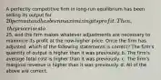 A perfectly competitive firm in long-run equilibrium has been selling its output for 20 per unit and has been maximizing its profit. Then, the price rises to25, and the firm makes whatever adjustments are necessary to maximize its profit at the now-higher price. Once the firm has adjusted, which of the following statements is correct? The firm's quantity of output is higher than it was previously. b. The firm's average total cost is higher than it was previously. c. The firm's marginal revenue is higher than it was previously. d. All of the above are correct.