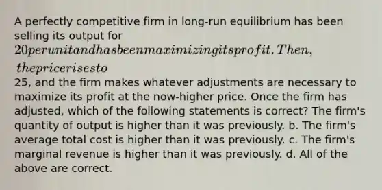 A perfectly competitive firm in long-run equilibrium has been selling its output for 20 per unit and has been maximizing its profit. Then, the price rises to25, and the firm makes whatever adjustments are necessary to maximize its profit at the now-higher price. Once the firm has adjusted, which of the following statements is correct? The firm's quantity of output is higher than it was previously. b. The firm's average total cost is higher than it was previously. c. The firm's marginal revenue is higher than it was previously. d. All of the above are correct.