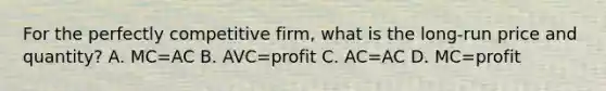 For the perfectly competitive firm, what is the long-run price and quantity? A. MC=AC B. AVC=profit C. AC=AC D. MC=profit