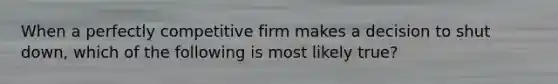 When a perfectly competitive firm makes a decision to shut down, which of the following is most likely true?