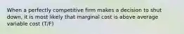 When a perfectly competitive firm makes a decision to shut down, it is most likely that marginal cost is above average variable cost (T/F)