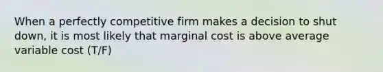 When a perfectly competitive firm makes a decision to shut down, it is most likely that marginal cost is above average variable cost (T/F)