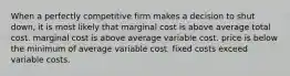 When a perfectly competitive firm makes a decision to shut down, it is most likely that marginal cost is above average total cost. marginal cost is above average variable cost. price is below the minimum of average variable cost. fixed costs exceed variable costs.