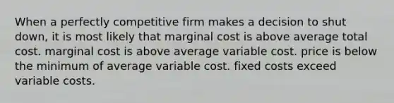 When a perfectly competitive firm makes a decision to shut down, it is most likely that marginal cost is above average total cost. marginal cost is above average variable cost. price is below the minimum of average variable cost. fixed costs exceed variable costs.