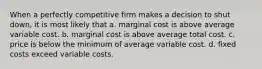 When a perfectly competitive firm makes a decision to shut down, it is most likely that a. marginal cost is above average variable cost. b. marginal cost is above average total cost. c. price is below the minimum of average variable cost. d. fixed costs exceed variable costs.