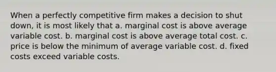 When a perfectly competitive firm makes a decision to shut down, it is most likely that a. marginal cost is above average variable cost. b. marginal cost is above average total cost. c. price is below the minimum of average variable cost. d. fixed costs exceed variable costs.