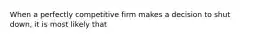 When a perfectly competitive firm makes a decision to shut down, it is most likely that