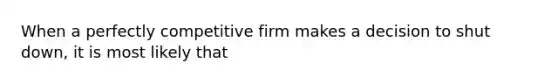 When a perfectly competitive firm makes a decision to shut down, it is most likely that