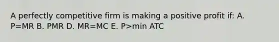 A perfectly competitive firm is making a positive profit if: A. P=MR B. P MR D. MR=MC E. P>min ATC