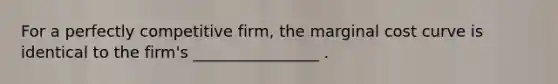 For a perfectly competitive firm, the marginal cost curve is identical to the firm's ________________ .