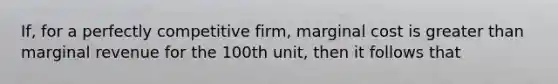 If, for a perfectly competitive firm, marginal cost is greater than marginal revenue for the 100th unit, then it follows that