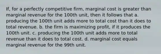 If, for a perfectly competitive firm, marginal cost is <a href='https://www.questionai.com/knowledge/ktgHnBD4o3-greater-than' class='anchor-knowledge'>greater than</a> marginal revenue for the 100th unit, then it follows that a. producing the 100th unit adds more to total cost than it does to total revenue. b. the firm is maximizing profit, if it produces the 100th unit. c. producing the 100th unit adds more to total revenue than it does to total cost. d. marginal cost equals marginal revenue for the 99th unit.