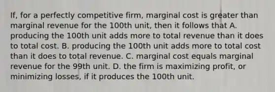 If, for a perfectly competitive firm, marginal cost is <a href='https://www.questionai.com/knowledge/ktgHnBD4o3-greater-than' class='anchor-knowledge'>greater than</a> marginal revenue for the 100th unit, then it follows that A. producing the 100th unit adds more to total revenue than it does to total cost. B. producing the 100th unit adds more to total cost than it does to total revenue. C. marginal cost equals marginal revenue for the 99th unit. D. the firm is maximizing profit, or minimizing losses, if it produces the 100th unit.