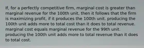 If, for a perfectly competitive firm, marginal cost is greater than marginal revenue for the 100th unit, then it follows that the firm is maximizing profit, if it produces the 100th unit. producing the 100th unit adds more to total cost than it does to total revenue. marginal cost equals marginal revenue for the 99th unit. producing the 100th unit adds more to total revenue than it does to total cost.