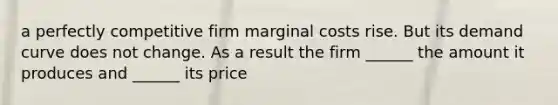 a perfectly competitive firm marginal costs rise. But its demand curve does not change. As a result the firm ______ the amount it produces and ______ its price