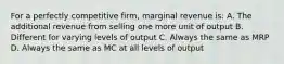 For a perfectly competitive firm, marginal revenue is: A. The additional revenue from selling one more unit of output B. Different for varying levels of output C. Always the same as MRP D. Always the same as MC at all levels of output