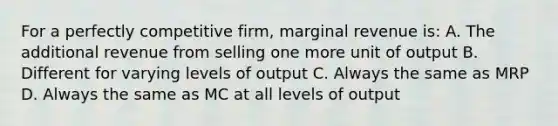 For a perfectly competitive firm, marginal revenue is: A. The additional revenue from selling one more unit of output B. Different for varying levels of output C. Always the same as MRP D. Always the same as MC at all levels of output