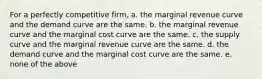 For a perfectly competitive firm, a. the marginal revenue curve and the demand curve are the same. b. the marginal revenue curve and the marginal cost curve are the same. c. the supply curve and the marginal revenue curve are the same. d. the demand curve and the marginal cost curve are the same. e. none of the above