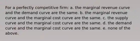 For a perfectly competitive firm: a. the marginal revenue curve and the demand curve are the same. b. the marginal revenue curve and the marginal cost curve are the same. c. the supply curve and the marginal cost curve are the same. d. the demand curve and the marginal cost curve are the same. e. none of the above.