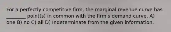 For a perfectly competitive firm, the marginal revenue curve has ________ point(s) in common with the firmʹs demand curve. A) one B) no C) all D) Indeterminate from the given information.