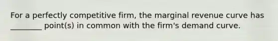 For a perfectly competitive firm, the marginal revenue curve has ________ point(s) in common with the firm's demand curve.