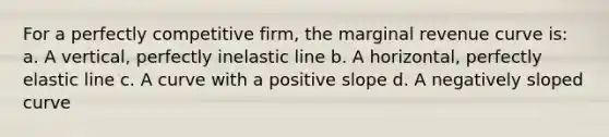 For a perfectly competitive firm, the marginal revenue curve is: a. A vertical, perfectly inelastic line b. A horizontal, perfectly elastic line c. A curve with a positive slope d. A negatively sloped curve