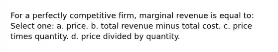 For a perfectly competitive firm, marginal revenue is equal to: Select one: a. price. b. total revenue minus total cost. c. price times quantity. d. price divided by quantity.