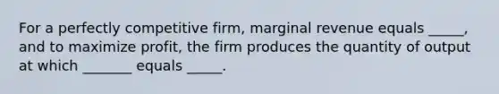 For a perfectly competitive firm, marginal revenue equals _____, and to maximize profit, the firm produces the quantity of output at which _______ equals _____.