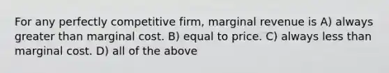 For any perfectly competitive firm, marginal revenue is A) always greater than marginal cost. B) equal to price. C) always less than marginal cost. D) all of the above