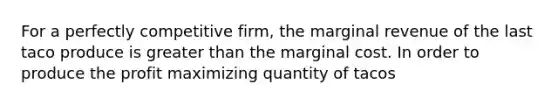 For a perfectly competitive firm, the marginal revenue of the last taco produce is greater than the marginal cost. In order to produce the profit maximizing quantity of tacos