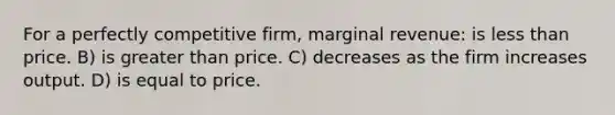 For a perfectly competitive firm, marginal revenue: is <a href='https://www.questionai.com/knowledge/k7BtlYpAMX-less-than' class='anchor-knowledge'>less than</a> price. B) is <a href='https://www.questionai.com/knowledge/ktgHnBD4o3-greater-than' class='anchor-knowledge'>greater than</a> price. C) decreases as the firm increases output. D) is equal to price.