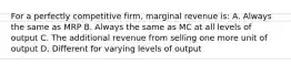 For a perfectly competitive firm, marginal revenue is: A. Always the same as MRP B. Always the same as MC at all levels of output C. The additional revenue from selling one more unit of output D. Different for varying levels of output