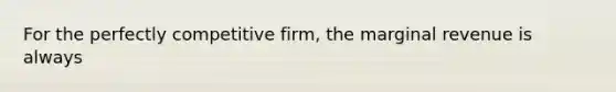 For the perfectly competitive firm, the marginal revenue is always