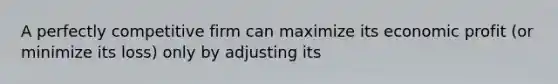 A perfectly competitive firm can maximize its economic profit (or minimize its loss) only by adjusting its