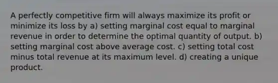 A perfectly competitive firm will always maximize its profit or minimize its loss by a) setting marginal cost equal to marginal revenue in order to determine the optimal quantity of output. b) setting marginal cost above average cost. c) setting total cost minus total revenue at its maximum level. d) creating a unique product.