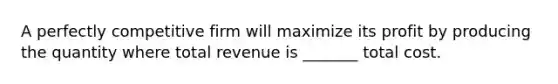 A perfectly competitive firm will maximize its profit by producing the quantity where total revenue is _______ total cost.