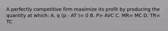 A perfectly competitive firm maximize its profit by producing the quantity at which: A. q (p - AT )= 0 B. P> AVC C. MR= MC D. TR= TC