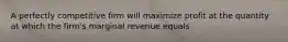 A perfectly competitive firm will maximize profit at the quantity at which the firm's marginal revenue equals