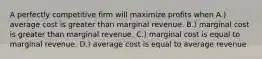 A perfectly competitive firm will maximize profits when A.) average cost is greater than marginal revenue. B.) marginal cost is greater than marginal revenue. C.) marginal cost is equal to marginal revenue. D.) average cost is equal to average revenue