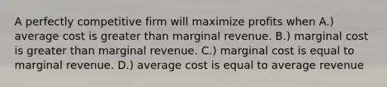 A perfectly competitive firm will maximize profits when A.) average cost is greater than marginal revenue. B.) marginal cost is greater than marginal revenue. C.) marginal cost is equal to marginal revenue. D.) average cost is equal to average revenue