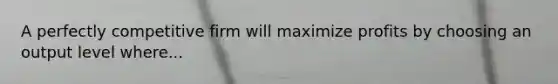 A perfectly competitive firm will maximize profits by choosing an output level where...